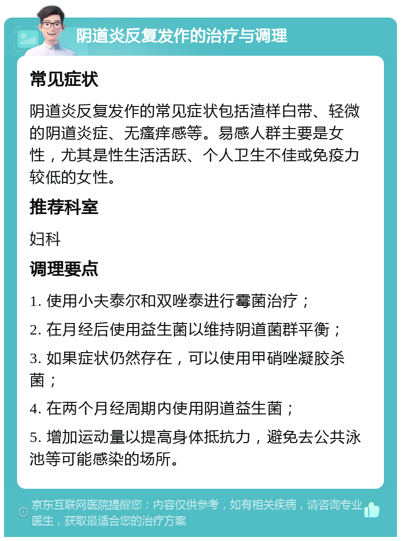 阴道炎反复发作的治疗与调理 常见症状 阴道炎反复发作的常见症状包括渣样白带、轻微的阴道炎症、无瘙痒感等。易感人群主要是女性，尤其是性生活活跃、个人卫生不佳或免疫力较低的女性。 推荐科室 妇科 调理要点 1. 使用小夫泰尔和双唑泰进行霉菌治疗； 2. 在月经后使用益生菌以维持阴道菌群平衡； 3. 如果症状仍然存在，可以使用甲硝唑凝胶杀菌； 4. 在两个月经周期内使用阴道益生菌； 5. 增加运动量以提高身体抵抗力，避免去公共泳池等可能感染的场所。