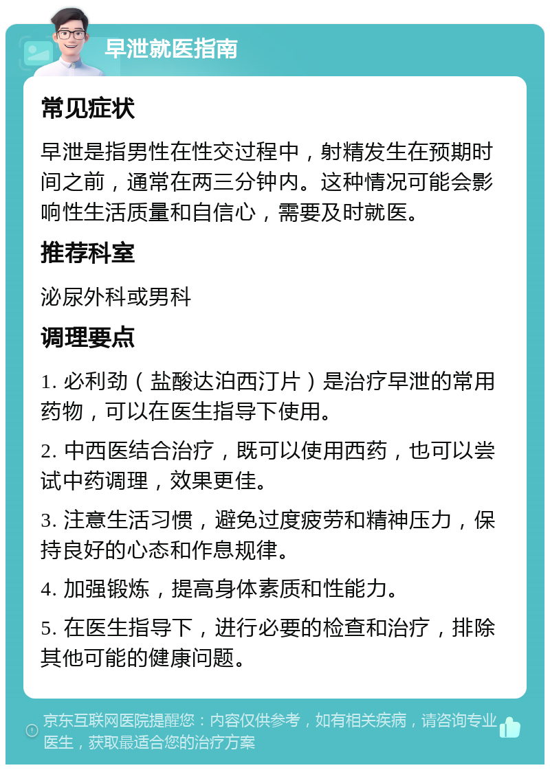 早泄就医指南 常见症状 早泄是指男性在性交过程中，射精发生在预期时间之前，通常在两三分钟内。这种情况可能会影响性生活质量和自信心，需要及时就医。 推荐科室 泌尿外科或男科 调理要点 1. 必利劲（盐酸达泊西汀片）是治疗早泄的常用药物，可以在医生指导下使用。 2. 中西医结合治疗，既可以使用西药，也可以尝试中药调理，效果更佳。 3. 注意生活习惯，避免过度疲劳和精神压力，保持良好的心态和作息规律。 4. 加强锻炼，提高身体素质和性能力。 5. 在医生指导下，进行必要的检查和治疗，排除其他可能的健康问题。