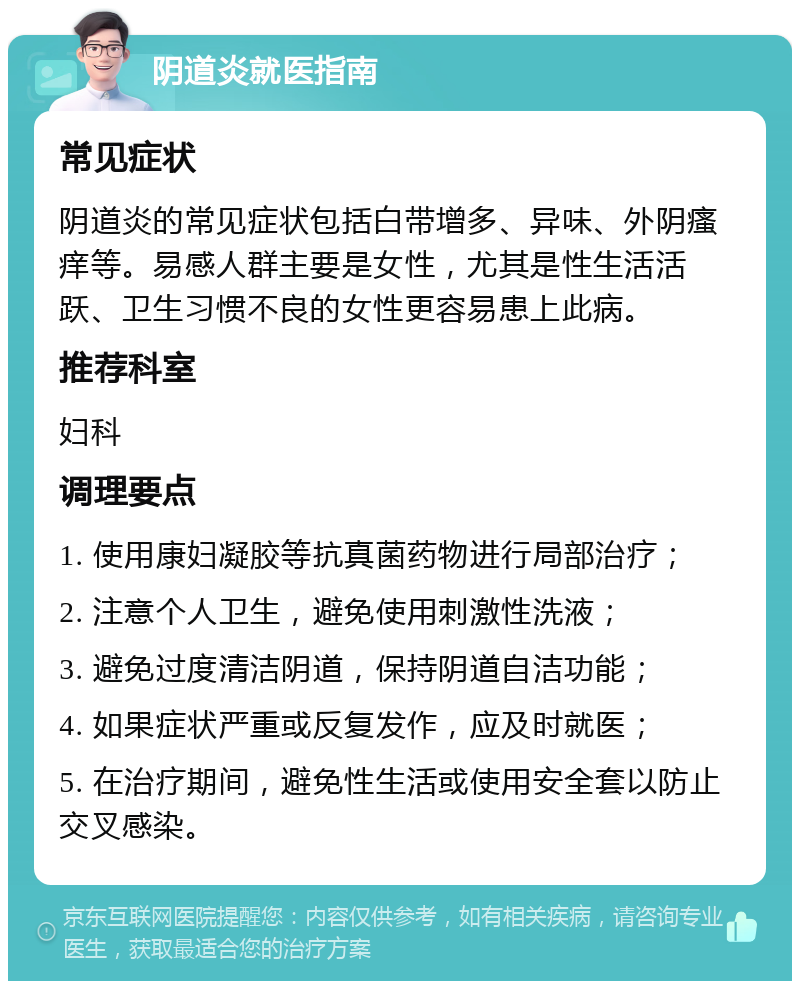 阴道炎就医指南 常见症状 阴道炎的常见症状包括白带增多、异味、外阴瘙痒等。易感人群主要是女性，尤其是性生活活跃、卫生习惯不良的女性更容易患上此病。 推荐科室 妇科 调理要点 1. 使用康妇凝胶等抗真菌药物进行局部治疗； 2. 注意个人卫生，避免使用刺激性洗液； 3. 避免过度清洁阴道，保持阴道自洁功能； 4. 如果症状严重或反复发作，应及时就医； 5. 在治疗期间，避免性生活或使用安全套以防止交叉感染。