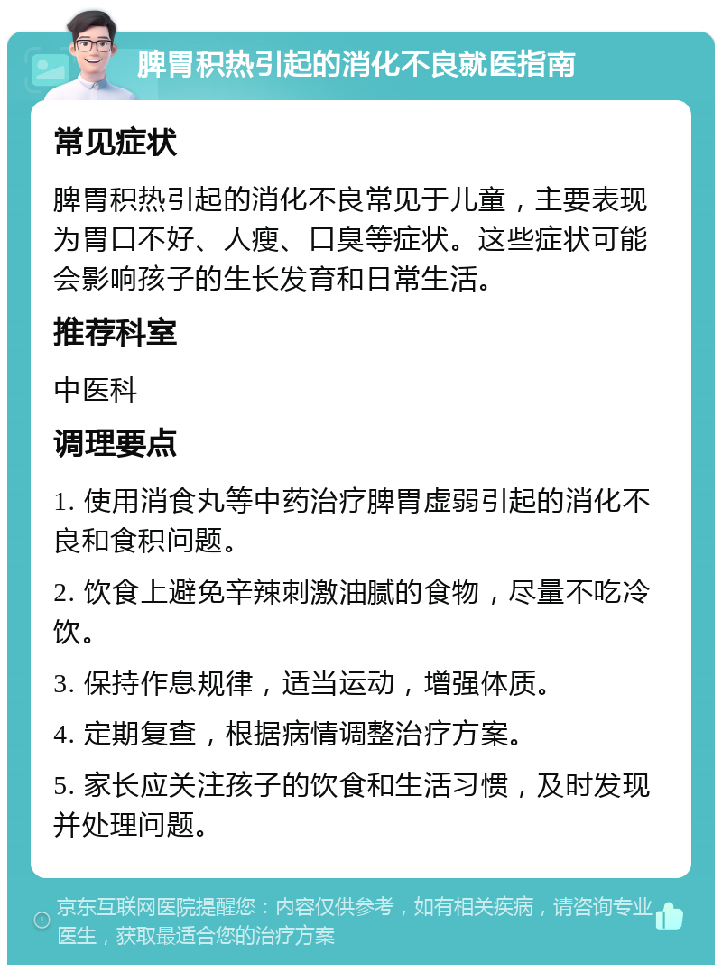 脾胃积热引起的消化不良就医指南 常见症状 脾胃积热引起的消化不良常见于儿童，主要表现为胃口不好、人瘦、口臭等症状。这些症状可能会影响孩子的生长发育和日常生活。 推荐科室 中医科 调理要点 1. 使用消食丸等中药治疗脾胃虚弱引起的消化不良和食积问题。 2. 饮食上避免辛辣刺激油腻的食物，尽量不吃冷饮。 3. 保持作息规律，适当运动，增强体质。 4. 定期复查，根据病情调整治疗方案。 5. 家长应关注孩子的饮食和生活习惯，及时发现并处理问题。