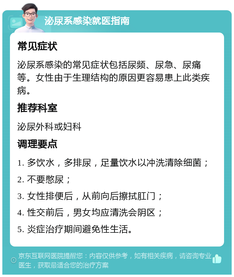 泌尿系感染就医指南 常见症状 泌尿系感染的常见症状包括尿频、尿急、尿痛等。女性由于生理结构的原因更容易患上此类疾病。 推荐科室 泌尿外科或妇科 调理要点 1. 多饮水，多排尿，足量饮水以冲洗清除细菌； 2. 不要憋尿； 3. 女性排便后，从前向后擦拭肛门； 4. 性交前后，男女均应清洗会阴区； 5. 炎症治疗期间避免性生活。