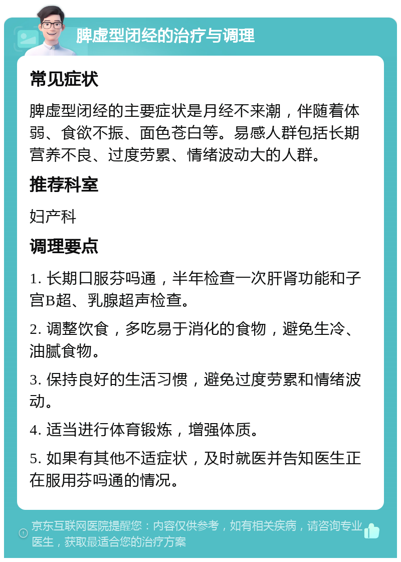 脾虚型闭经的治疗与调理 常见症状 脾虚型闭经的主要症状是月经不来潮，伴随着体弱、食欲不振、面色苍白等。易感人群包括长期营养不良、过度劳累、情绪波动大的人群。 推荐科室 妇产科 调理要点 1. 长期口服芬吗通，半年检查一次肝肾功能和子宫B超、乳腺超声检查。 2. 调整饮食，多吃易于消化的食物，避免生冷、油腻食物。 3. 保持良好的生活习惯，避免过度劳累和情绪波动。 4. 适当进行体育锻炼，增强体质。 5. 如果有其他不适症状，及时就医并告知医生正在服用芬吗通的情况。