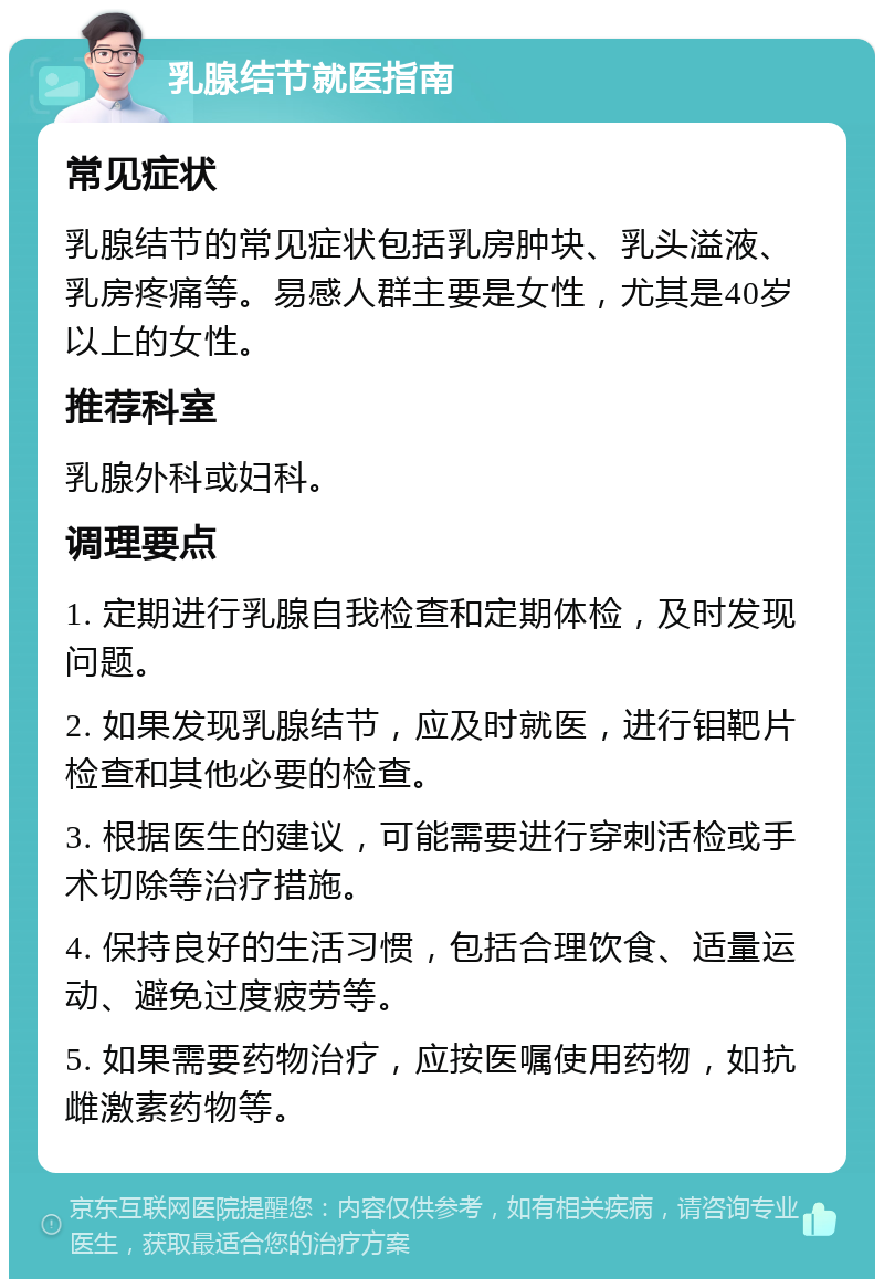 乳腺结节就医指南 常见症状 乳腺结节的常见症状包括乳房肿块、乳头溢液、乳房疼痛等。易感人群主要是女性，尤其是40岁以上的女性。 推荐科室 乳腺外科或妇科。 调理要点 1. 定期进行乳腺自我检查和定期体检，及时发现问题。 2. 如果发现乳腺结节，应及时就医，进行钼靶片检查和其他必要的检查。 3. 根据医生的建议，可能需要进行穿刺活检或手术切除等治疗措施。 4. 保持良好的生活习惯，包括合理饮食、适量运动、避免过度疲劳等。 5. 如果需要药物治疗，应按医嘱使用药物，如抗雌激素药物等。