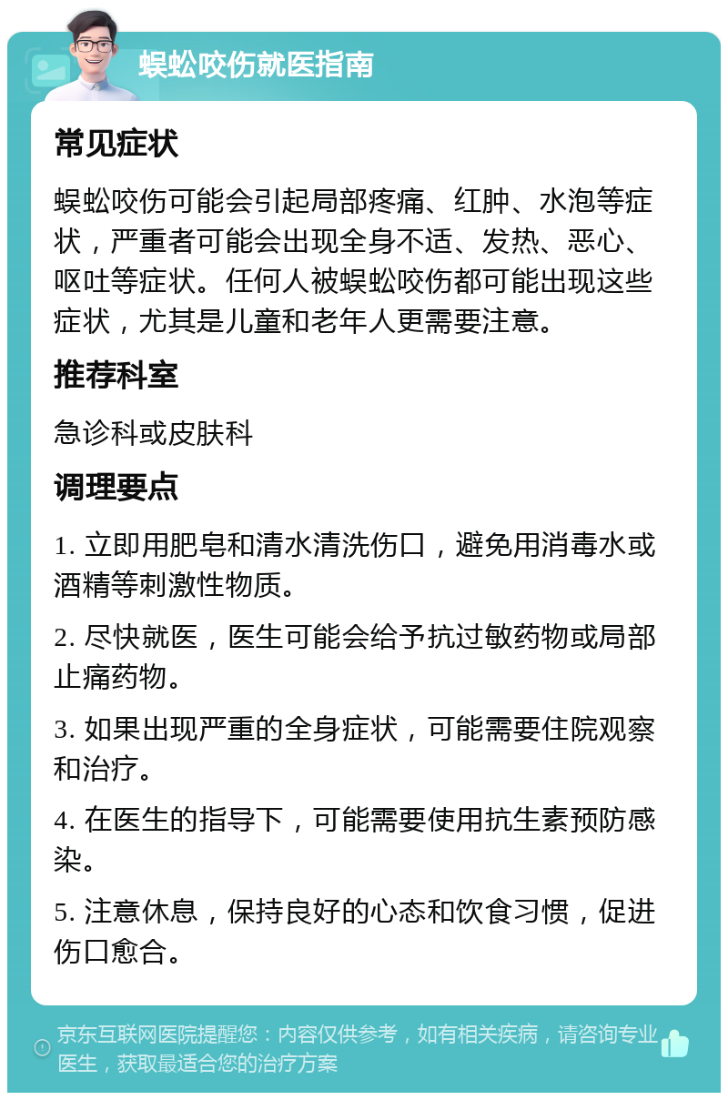 蜈蚣咬伤就医指南 常见症状 蜈蚣咬伤可能会引起局部疼痛、红肿、水泡等症状，严重者可能会出现全身不适、发热、恶心、呕吐等症状。任何人被蜈蚣咬伤都可能出现这些症状，尤其是儿童和老年人更需要注意。 推荐科室 急诊科或皮肤科 调理要点 1. 立即用肥皂和清水清洗伤口，避免用消毒水或酒精等刺激性物质。 2. 尽快就医，医生可能会给予抗过敏药物或局部止痛药物。 3. 如果出现严重的全身症状，可能需要住院观察和治疗。 4. 在医生的指导下，可能需要使用抗生素预防感染。 5. 注意休息，保持良好的心态和饮食习惯，促进伤口愈合。