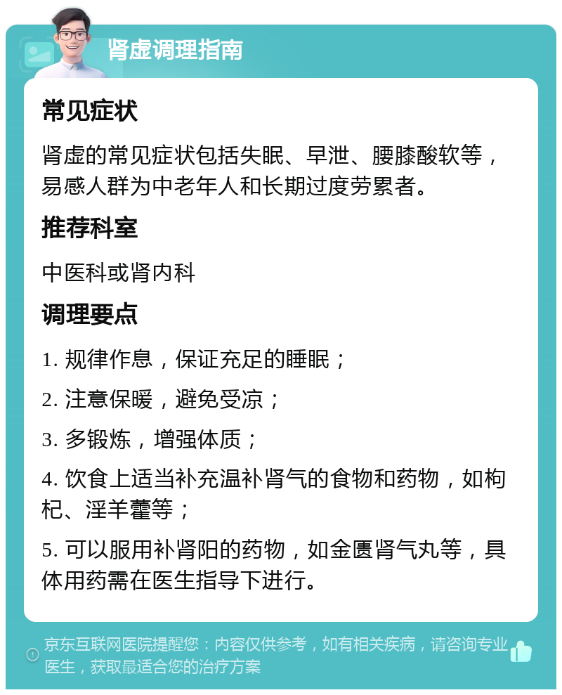 肾虚调理指南 常见症状 肾虚的常见症状包括失眠、早泄、腰膝酸软等，易感人群为中老年人和长期过度劳累者。 推荐科室 中医科或肾内科 调理要点 1. 规律作息，保证充足的睡眠； 2. 注意保暖，避免受凉； 3. 多锻炼，增强体质； 4. 饮食上适当补充温补肾气的食物和药物，如枸杞、淫羊藿等； 5. 可以服用补肾阳的药物，如金匮肾气丸等，具体用药需在医生指导下进行。