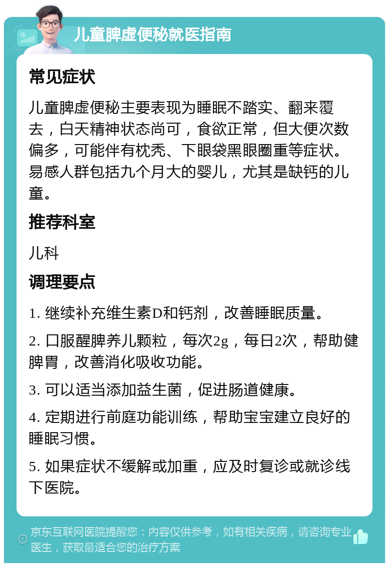 儿童脾虚便秘就医指南 常见症状 儿童脾虚便秘主要表现为睡眠不踏实、翻来覆去，白天精神状态尚可，食欲正常，但大便次数偏多，可能伴有枕秃、下眼袋黑眼圈重等症状。易感人群包括九个月大的婴儿，尤其是缺钙的儿童。 推荐科室 儿科 调理要点 1. 继续补充维生素D和钙剂，改善睡眠质量。 2. 口服醒脾养儿颗粒，每次2g，每日2次，帮助健脾胃，改善消化吸收功能。 3. 可以适当添加益生菌，促进肠道健康。 4. 定期进行前庭功能训练，帮助宝宝建立良好的睡眠习惯。 5. 如果症状不缓解或加重，应及时复诊或就诊线下医院。