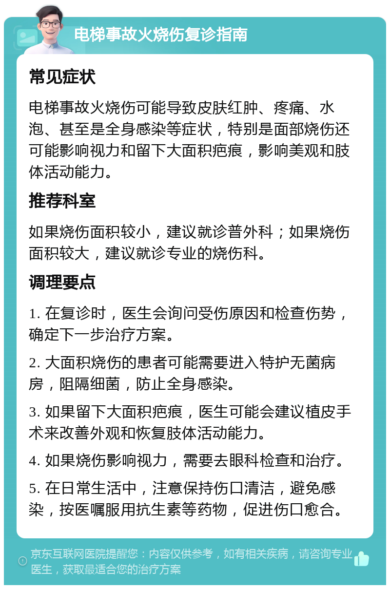 电梯事故火烧伤复诊指南 常见症状 电梯事故火烧伤可能导致皮肤红肿、疼痛、水泡、甚至是全身感染等症状，特别是面部烧伤还可能影响视力和留下大面积疤痕，影响美观和肢体活动能力。 推荐科室 如果烧伤面积较小，建议就诊普外科；如果烧伤面积较大，建议就诊专业的烧伤科。 调理要点 1. 在复诊时，医生会询问受伤原因和检查伤势，确定下一步治疗方案。 2. 大面积烧伤的患者可能需要进入特护无菌病房，阻隔细菌，防止全身感染。 3. 如果留下大面积疤痕，医生可能会建议植皮手术来改善外观和恢复肢体活动能力。 4. 如果烧伤影响视力，需要去眼科检查和治疗。 5. 在日常生活中，注意保持伤口清洁，避免感染，按医嘱服用抗生素等药物，促进伤口愈合。