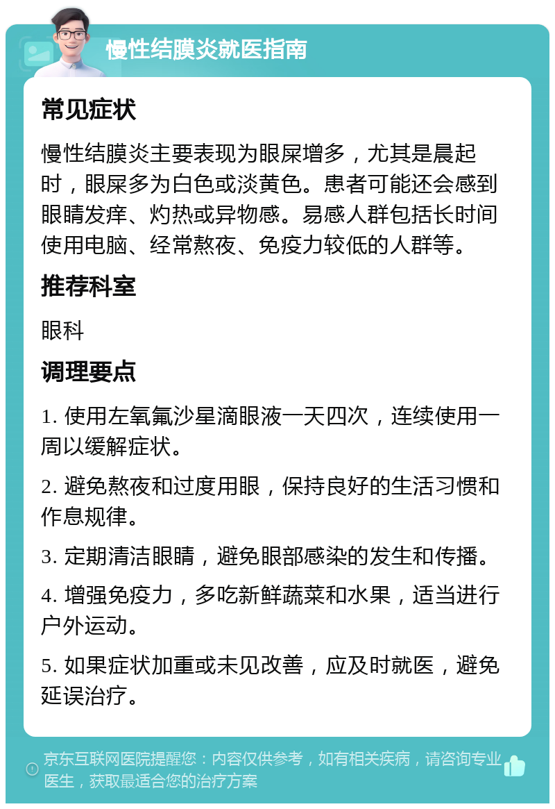 慢性结膜炎就医指南 常见症状 慢性结膜炎主要表现为眼屎增多，尤其是晨起时，眼屎多为白色或淡黄色。患者可能还会感到眼睛发痒、灼热或异物感。易感人群包括长时间使用电脑、经常熬夜、免疫力较低的人群等。 推荐科室 眼科 调理要点 1. 使用左氧氟沙星滴眼液一天四次，连续使用一周以缓解症状。 2. 避免熬夜和过度用眼，保持良好的生活习惯和作息规律。 3. 定期清洁眼睛，避免眼部感染的发生和传播。 4. 增强免疫力，多吃新鲜蔬菜和水果，适当进行户外运动。 5. 如果症状加重或未见改善，应及时就医，避免延误治疗。