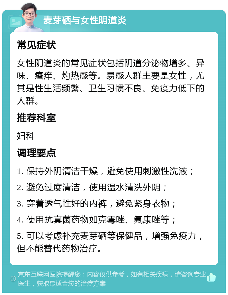 麦芽硒与女性阴道炎 常见症状 女性阴道炎的常见症状包括阴道分泌物增多、异味、瘙痒、灼热感等。易感人群主要是女性，尤其是性生活频繁、卫生习惯不良、免疫力低下的人群。 推荐科室 妇科 调理要点 1. 保持外阴清洁干燥，避免使用刺激性洗液； 2. 避免过度清洁，使用温水清洗外阴； 3. 穿着透气性好的内裤，避免紧身衣物； 4. 使用抗真菌药物如克霉唑、氟康唑等； 5. 可以考虑补充麦芽硒等保健品，增强免疫力，但不能替代药物治疗。