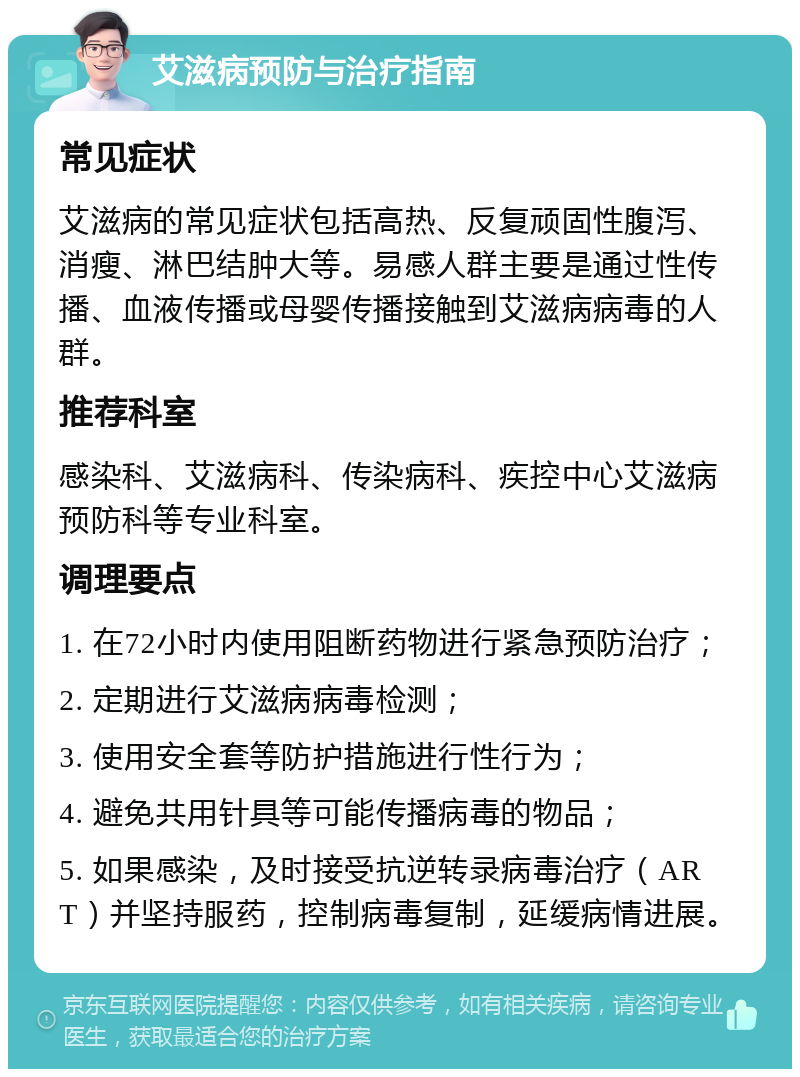 艾滋病预防与治疗指南 常见症状 艾滋病的常见症状包括高热、反复顽固性腹泻、消瘦、淋巴结肿大等。易感人群主要是通过性传播、血液传播或母婴传播接触到艾滋病病毒的人群。 推荐科室 感染科、艾滋病科、传染病科、疾控中心艾滋病预防科等专业科室。 调理要点 1. 在72小时内使用阻断药物进行紧急预防治疗； 2. 定期进行艾滋病病毒检测； 3. 使用安全套等防护措施进行性行为； 4. 避免共用针具等可能传播病毒的物品； 5. 如果感染，及时接受抗逆转录病毒治疗（ART）并坚持服药，控制病毒复制，延缓病情进展。