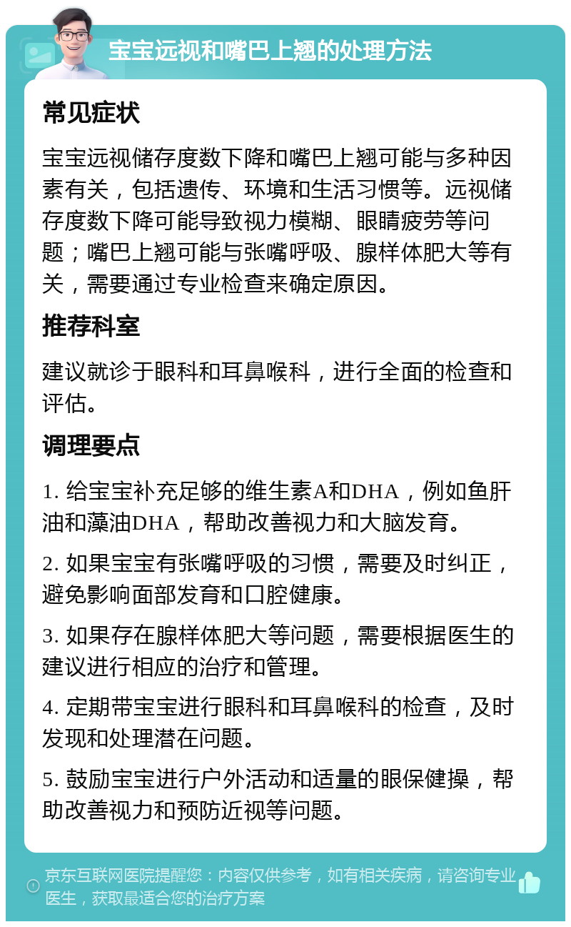 宝宝远视和嘴巴上翘的处理方法 常见症状 宝宝远视储存度数下降和嘴巴上翘可能与多种因素有关，包括遗传、环境和生活习惯等。远视储存度数下降可能导致视力模糊、眼睛疲劳等问题；嘴巴上翘可能与张嘴呼吸、腺样体肥大等有关，需要通过专业检查来确定原因。 推荐科室 建议就诊于眼科和耳鼻喉科，进行全面的检查和评估。 调理要点 1. 给宝宝补充足够的维生素A和DHA，例如鱼肝油和藻油DHA，帮助改善视力和大脑发育。 2. 如果宝宝有张嘴呼吸的习惯，需要及时纠正，避免影响面部发育和口腔健康。 3. 如果存在腺样体肥大等问题，需要根据医生的建议进行相应的治疗和管理。 4. 定期带宝宝进行眼科和耳鼻喉科的检查，及时发现和处理潜在问题。 5. 鼓励宝宝进行户外活动和适量的眼保健操，帮助改善视力和预防近视等问题。