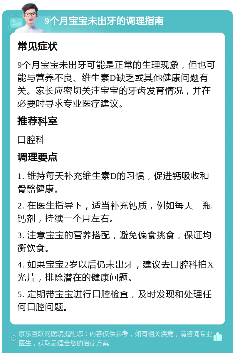 9个月宝宝未出牙的调理指南 常见症状 9个月宝宝未出牙可能是正常的生理现象，但也可能与营养不良、维生素D缺乏或其他健康问题有关。家长应密切关注宝宝的牙齿发育情况，并在必要时寻求专业医疗建议。 推荐科室 口腔科 调理要点 1. 维持每天补充维生素D的习惯，促进钙吸收和骨骼健康。 2. 在医生指导下，适当补充钙质，例如每天一瓶钙剂，持续一个月左右。 3. 注意宝宝的营养搭配，避免偏食挑食，保证均衡饮食。 4. 如果宝宝2岁以后仍未出牙，建议去口腔科拍X光片，排除潜在的健康问题。 5. 定期带宝宝进行口腔检查，及时发现和处理任何口腔问题。