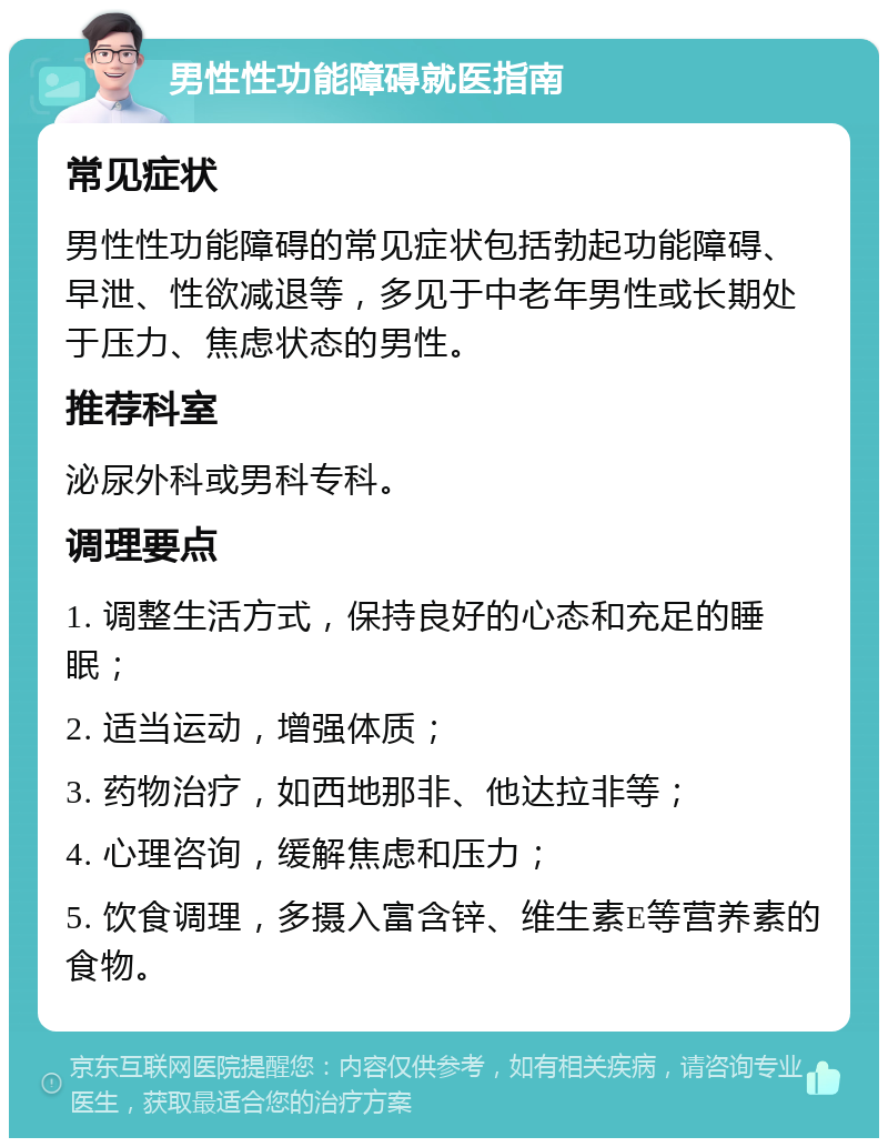 男性性功能障碍就医指南 常见症状 男性性功能障碍的常见症状包括勃起功能障碍、早泄、性欲减退等，多见于中老年男性或长期处于压力、焦虑状态的男性。 推荐科室 泌尿外科或男科专科。 调理要点 1. 调整生活方式，保持良好的心态和充足的睡眠； 2. 适当运动，增强体质； 3. 药物治疗，如西地那非、他达拉非等； 4. 心理咨询，缓解焦虑和压力； 5. 饮食调理，多摄入富含锌、维生素E等营养素的食物。