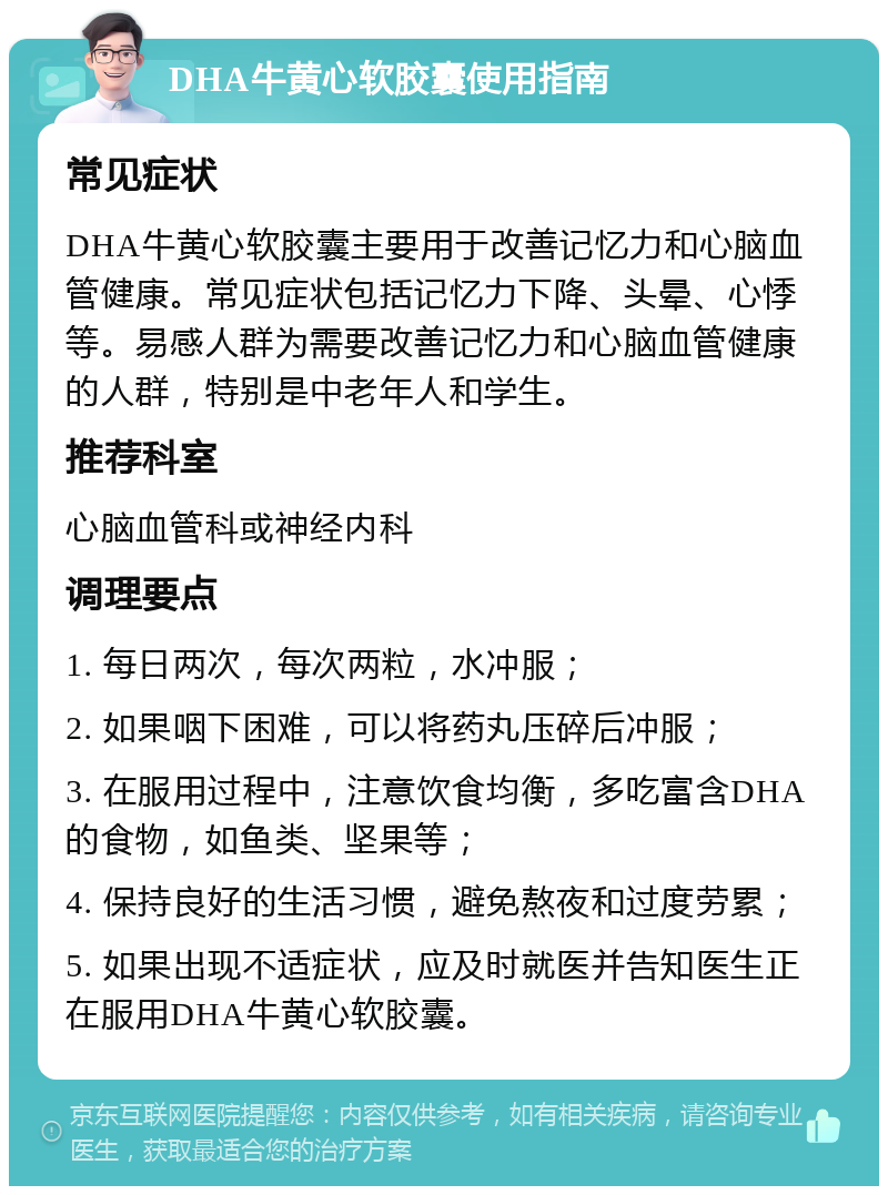 DHA牛黄心软胶囊使用指南 常见症状 DHA牛黄心软胶囊主要用于改善记忆力和心脑血管健康。常见症状包括记忆力下降、头晕、心悸等。易感人群为需要改善记忆力和心脑血管健康的人群，特别是中老年人和学生。 推荐科室 心脑血管科或神经内科 调理要点 1. 每日两次，每次两粒，水冲服； 2. 如果咽下困难，可以将药丸压碎后冲服； 3. 在服用过程中，注意饮食均衡，多吃富含DHA的食物，如鱼类、坚果等； 4. 保持良好的生活习惯，避免熬夜和过度劳累； 5. 如果出现不适症状，应及时就医并告知医生正在服用DHA牛黄心软胶囊。