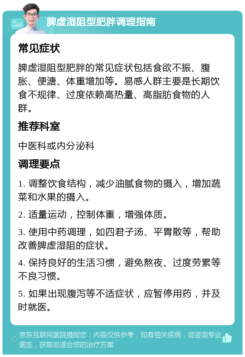 脾虚湿阻型肥胖调理指南 常见症状 脾虚湿阻型肥胖的常见症状包括食欲不振、腹胀、便溏、体重增加等。易感人群主要是长期饮食不规律、过度依赖高热量、高脂肪食物的人群。 推荐科室 中医科或内分泌科 调理要点 1. 调整饮食结构，减少油腻食物的摄入，增加蔬菜和水果的摄入。 2. 适量运动，控制体重，增强体质。 3. 使用中药调理，如四君子汤、平胃散等，帮助改善脾虚湿阻的症状。 4. 保持良好的生活习惯，避免熬夜、过度劳累等不良习惯。 5. 如果出现腹泻等不适症状，应暂停用药，并及时就医。