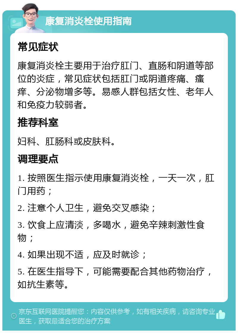 康复消炎栓使用指南 常见症状 康复消炎栓主要用于治疗肛门、直肠和阴道等部位的炎症，常见症状包括肛门或阴道疼痛、瘙痒、分泌物增多等。易感人群包括女性、老年人和免疫力较弱者。 推荐科室 妇科、肛肠科或皮肤科。 调理要点 1. 按照医生指示使用康复消炎栓，一天一次，肛门用药； 2. 注意个人卫生，避免交叉感染； 3. 饮食上应清淡，多喝水，避免辛辣刺激性食物； 4. 如果出现不适，应及时就诊； 5. 在医生指导下，可能需要配合其他药物治疗，如抗生素等。