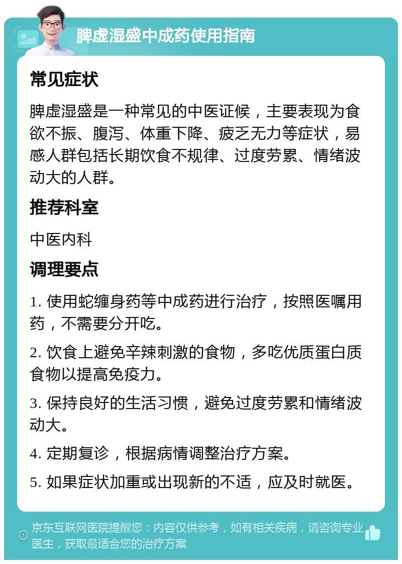 脾虚湿盛中成药使用指南 常见症状 脾虚湿盛是一种常见的中医证候，主要表现为食欲不振、腹泻、体重下降、疲乏无力等症状，易感人群包括长期饮食不规律、过度劳累、情绪波动大的人群。 推荐科室 中医内科 调理要点 1. 使用蛇缠身药等中成药进行治疗，按照医嘱用药，不需要分开吃。 2. 饮食上避免辛辣刺激的食物，多吃优质蛋白质食物以提高免疫力。 3. 保持良好的生活习惯，避免过度劳累和情绪波动大。 4. 定期复诊，根据病情调整治疗方案。 5. 如果症状加重或出现新的不适，应及时就医。