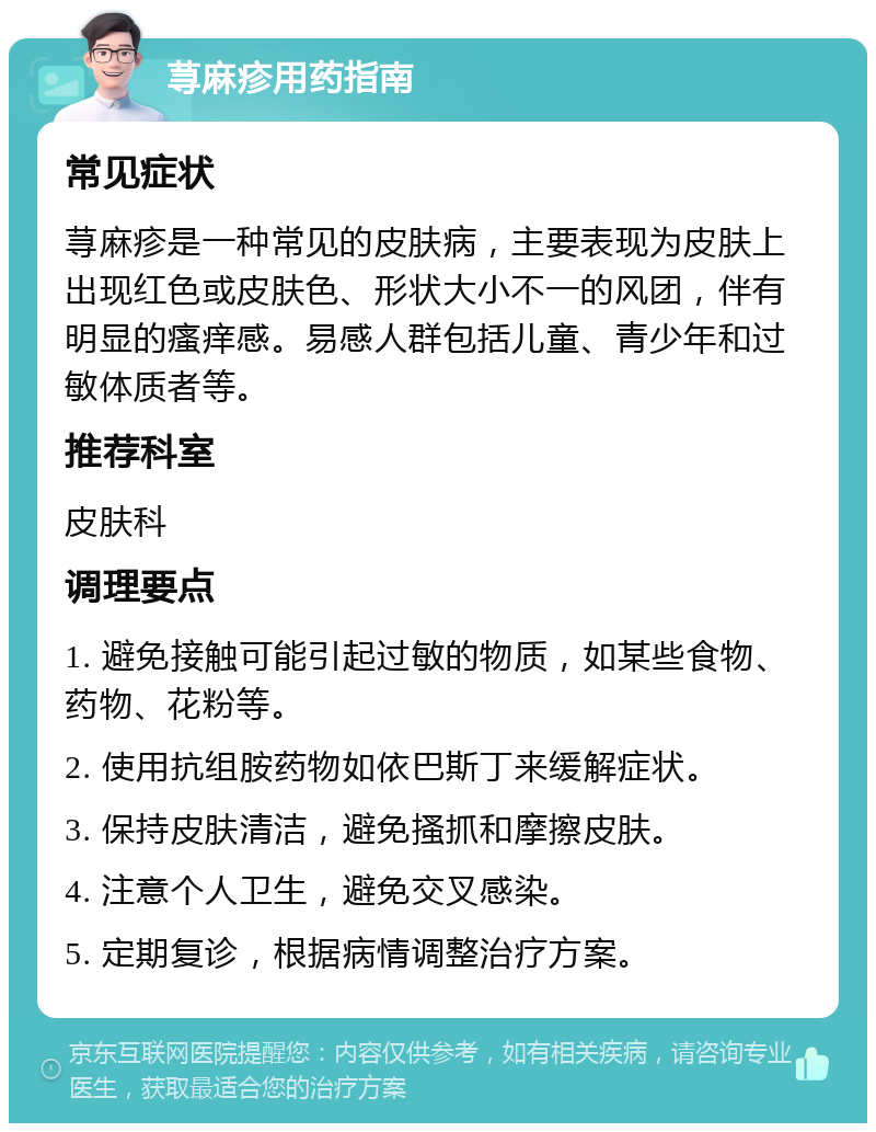 荨麻疹用药指南 常见症状 荨麻疹是一种常见的皮肤病，主要表现为皮肤上出现红色或皮肤色、形状大小不一的风团，伴有明显的瘙痒感。易感人群包括儿童、青少年和过敏体质者等。 推荐科室 皮肤科 调理要点 1. 避免接触可能引起过敏的物质，如某些食物、药物、花粉等。 2. 使用抗组胺药物如依巴斯丁来缓解症状。 3. 保持皮肤清洁，避免搔抓和摩擦皮肤。 4. 注意个人卫生，避免交叉感染。 5. 定期复诊，根据病情调整治疗方案。