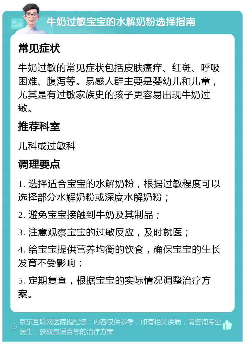 牛奶过敏宝宝的水解奶粉选择指南 常见症状 牛奶过敏的常见症状包括皮肤瘙痒、红斑、呼吸困难、腹泻等。易感人群主要是婴幼儿和儿童，尤其是有过敏家族史的孩子更容易出现牛奶过敏。 推荐科室 儿科或过敏科 调理要点 1. 选择适合宝宝的水解奶粉，根据过敏程度可以选择部分水解奶粉或深度水解奶粉； 2. 避免宝宝接触到牛奶及其制品； 3. 注意观察宝宝的过敏反应，及时就医； 4. 给宝宝提供营养均衡的饮食，确保宝宝的生长发育不受影响； 5. 定期复查，根据宝宝的实际情况调整治疗方案。