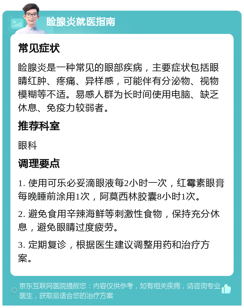 睑腺炎就医指南 常见症状 睑腺炎是一种常见的眼部疾病，主要症状包括眼睛红肿、疼痛、异样感，可能伴有分泌物、视物模糊等不适。易感人群为长时间使用电脑、缺乏休息、免疫力较弱者。 推荐科室 眼科 调理要点 1. 使用可乐必妥滴眼液每2小时一次，红霉素眼膏每晚睡前涂用1次，阿莫西林胶囊8小时1次。 2. 避免食用辛辣海鲜等刺激性食物，保持充分休息，避免眼睛过度疲劳。 3. 定期复诊，根据医生建议调整用药和治疗方案。