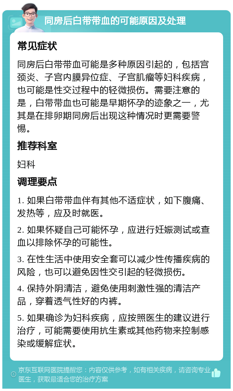 同房后白带带血的可能原因及处理 常见症状 同房后白带带血可能是多种原因引起的，包括宫颈炎、子宫内膜异位症、子宫肌瘤等妇科疾病，也可能是性交过程中的轻微损伤。需要注意的是，白带带血也可能是早期怀孕的迹象之一，尤其是在排卵期同房后出现这种情况时更需要警惕。 推荐科室 妇科 调理要点 1. 如果白带带血伴有其他不适症状，如下腹痛、发热等，应及时就医。 2. 如果怀疑自己可能怀孕，应进行妊娠测试或查血以排除怀孕的可能性。 3. 在性生活中使用安全套可以减少性传播疾病的风险，也可以避免因性交引起的轻微损伤。 4. 保持外阴清洁，避免使用刺激性强的清洁产品，穿着透气性好的内裤。 5. 如果确诊为妇科疾病，应按照医生的建议进行治疗，可能需要使用抗生素或其他药物来控制感染或缓解症状。