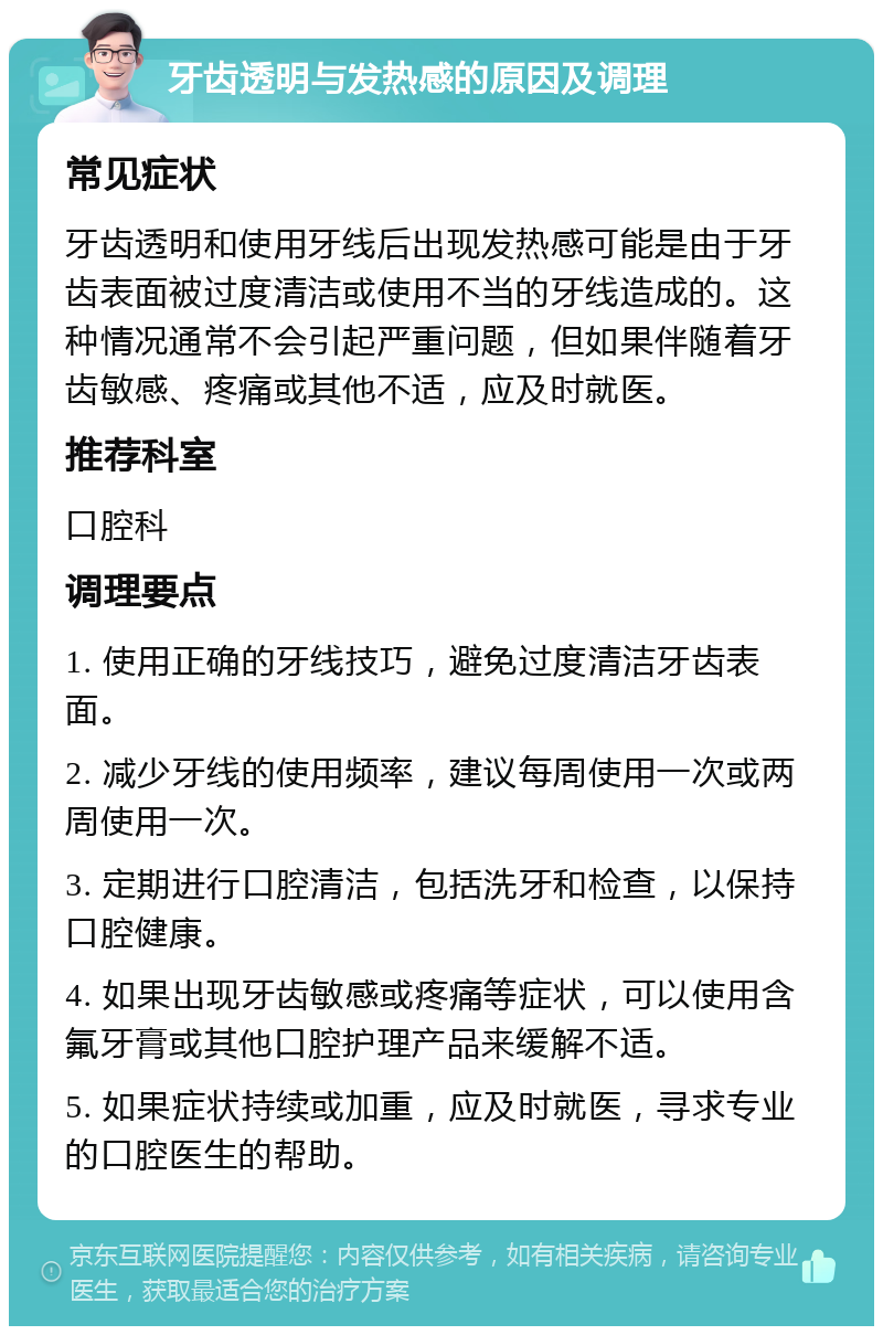 牙齿透明与发热感的原因及调理 常见症状 牙齿透明和使用牙线后出现发热感可能是由于牙齿表面被过度清洁或使用不当的牙线造成的。这种情况通常不会引起严重问题，但如果伴随着牙齿敏感、疼痛或其他不适，应及时就医。 推荐科室 口腔科 调理要点 1. 使用正确的牙线技巧，避免过度清洁牙齿表面。 2. 减少牙线的使用频率，建议每周使用一次或两周使用一次。 3. 定期进行口腔清洁，包括洗牙和检查，以保持口腔健康。 4. 如果出现牙齿敏感或疼痛等症状，可以使用含氟牙膏或其他口腔护理产品来缓解不适。 5. 如果症状持续或加重，应及时就医，寻求专业的口腔医生的帮助。