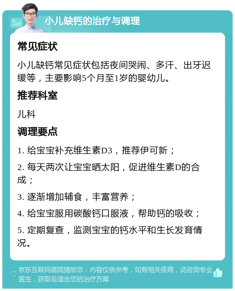 小儿缺钙的治疗与调理 常见症状 小儿缺钙常见症状包括夜间哭闹、多汗、出牙迟缓等，主要影响5个月至1岁的婴幼儿。 推荐科室 儿科 调理要点 1. 给宝宝补充维生素D3，推荐伊可新； 2. 每天两次让宝宝晒太阳，促进维生素D的合成； 3. 逐渐增加辅食，丰富营养； 4. 给宝宝服用碳酸钙口服液，帮助钙的吸收； 5. 定期复查，监测宝宝的钙水平和生长发育情况。