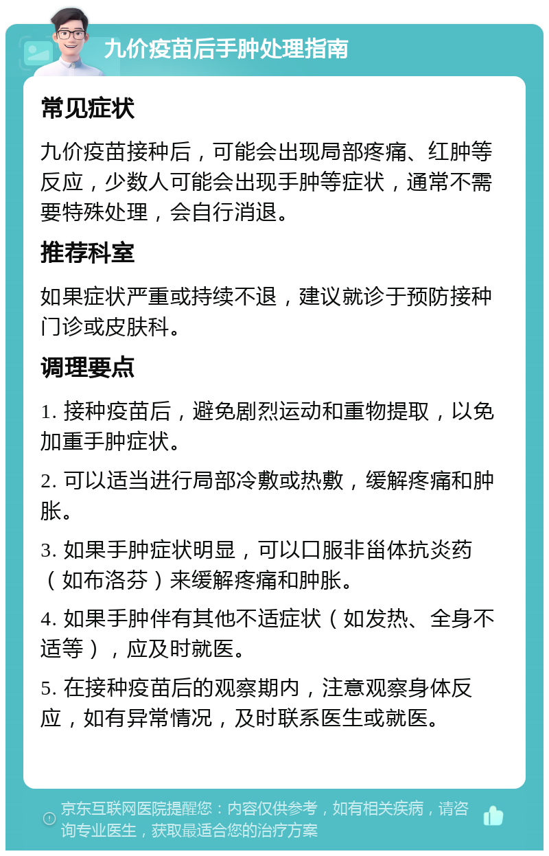 九价疫苗后手肿处理指南 常见症状 九价疫苗接种后，可能会出现局部疼痛、红肿等反应，少数人可能会出现手肿等症状，通常不需要特殊处理，会自行消退。 推荐科室 如果症状严重或持续不退，建议就诊于预防接种门诊或皮肤科。 调理要点 1. 接种疫苗后，避免剧烈运动和重物提取，以免加重手肿症状。 2. 可以适当进行局部冷敷或热敷，缓解疼痛和肿胀。 3. 如果手肿症状明显，可以口服非甾体抗炎药（如布洛芬）来缓解疼痛和肿胀。 4. 如果手肿伴有其他不适症状（如发热、全身不适等），应及时就医。 5. 在接种疫苗后的观察期内，注意观察身体反应，如有异常情况，及时联系医生或就医。