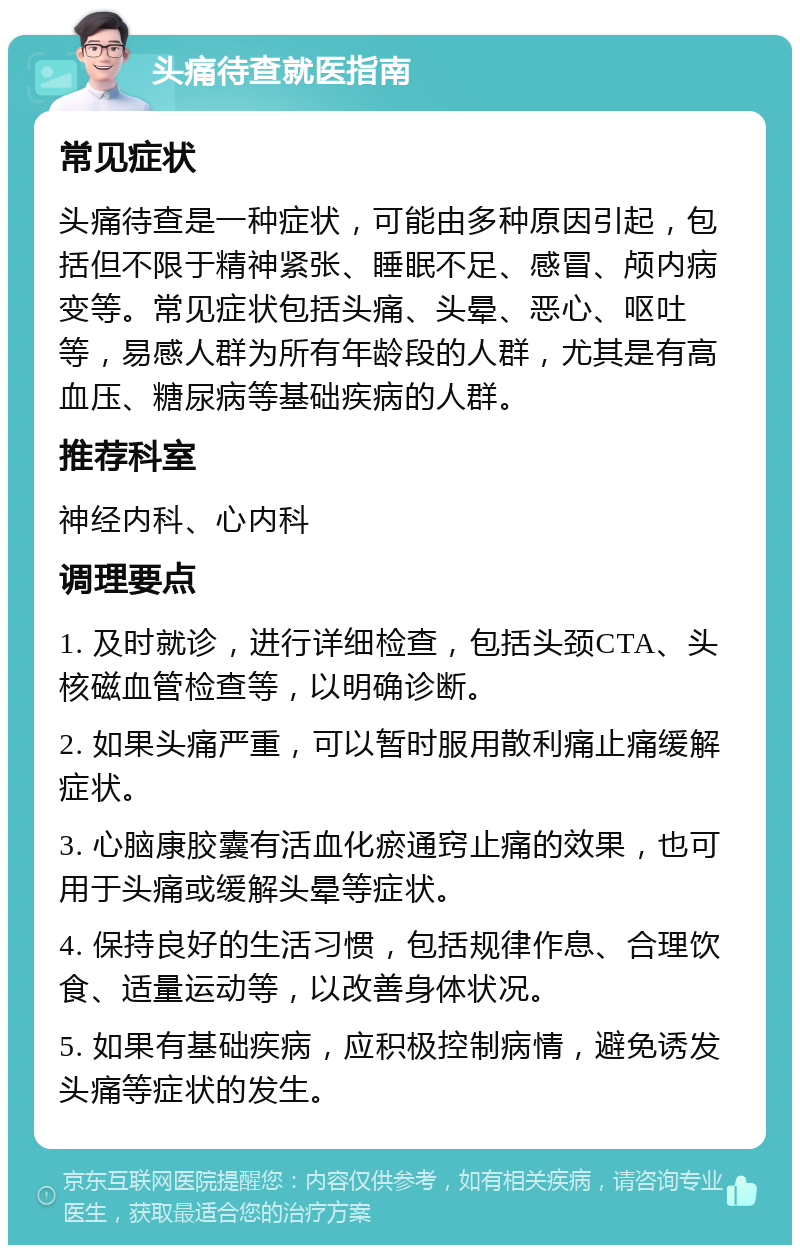 头痛待查就医指南 常见症状 头痛待查是一种症状，可能由多种原因引起，包括但不限于精神紧张、睡眠不足、感冒、颅内病变等。常见症状包括头痛、头晕、恶心、呕吐等，易感人群为所有年龄段的人群，尤其是有高血压、糖尿病等基础疾病的人群。 推荐科室 神经内科、心内科 调理要点 1. 及时就诊，进行详细检查，包括头颈CTA、头核磁血管检查等，以明确诊断。 2. 如果头痛严重，可以暂时服用散利痛止痛缓解症状。 3. 心脑康胶囊有活血化瘀通窍止痛的效果，也可用于头痛或缓解头晕等症状。 4. 保持良好的生活习惯，包括规律作息、合理饮食、适量运动等，以改善身体状况。 5. 如果有基础疾病，应积极控制病情，避免诱发头痛等症状的发生。