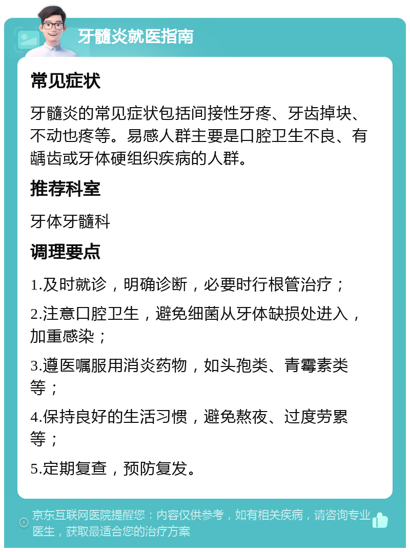 牙髓炎就医指南 常见症状 牙髓炎的常见症状包括间接性牙疼、牙齿掉块、不动也疼等。易感人群主要是口腔卫生不良、有龋齿或牙体硬组织疾病的人群。 推荐科室 牙体牙髓科 调理要点 1.及时就诊，明确诊断，必要时行根管治疗； 2.注意口腔卫生，避免细菌从牙体缺损处进入，加重感染； 3.遵医嘱服用消炎药物，如头孢类、青霉素类等； 4.保持良好的生活习惯，避免熬夜、过度劳累等； 5.定期复查，预防复发。