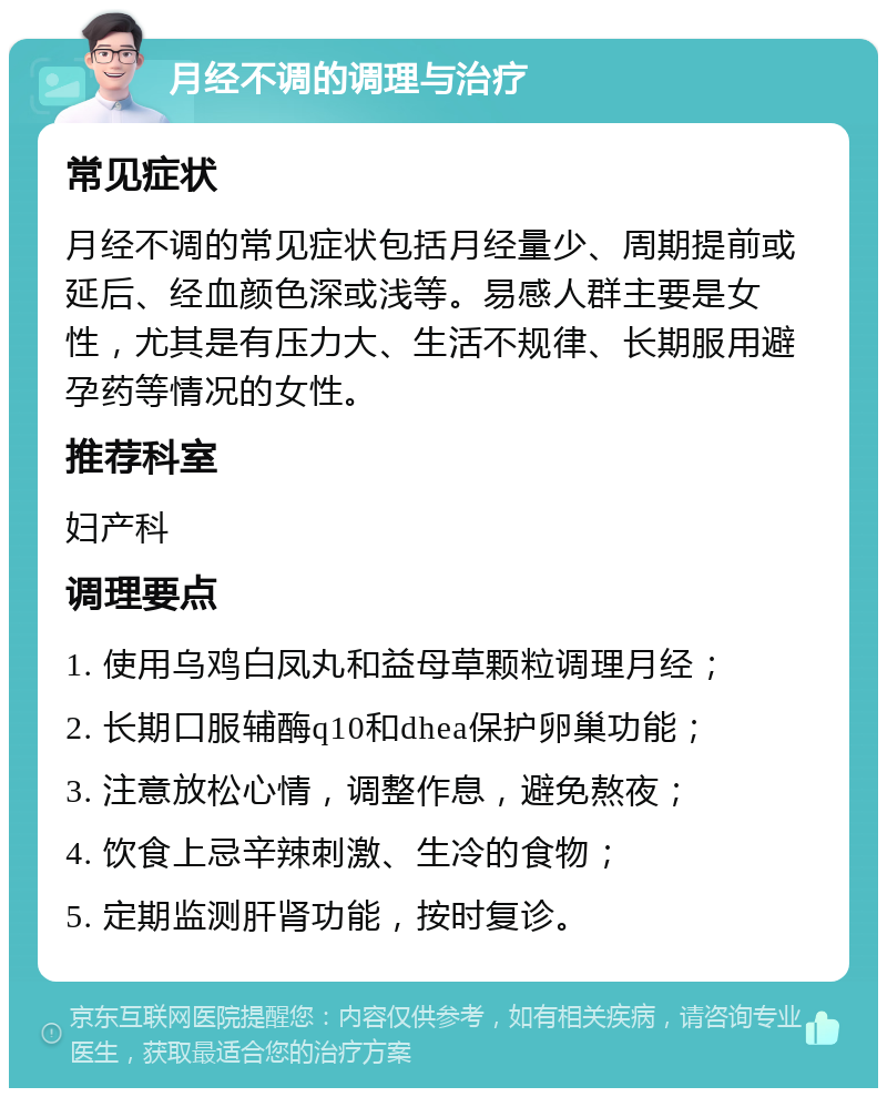 月经不调的调理与治疗 常见症状 月经不调的常见症状包括月经量少、周期提前或延后、经血颜色深或浅等。易感人群主要是女性，尤其是有压力大、生活不规律、长期服用避孕药等情况的女性。 推荐科室 妇产科 调理要点 1. 使用乌鸡白凤丸和益母草颗粒调理月经； 2. 长期口服辅酶q10和dhea保护卵巢功能； 3. 注意放松心情，调整作息，避免熬夜； 4. 饮食上忌辛辣刺激、生冷的食物； 5. 定期监测肝肾功能，按时复诊。