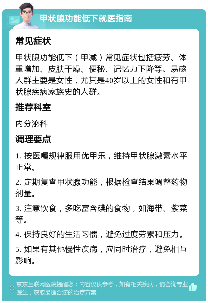 甲状腺功能低下就医指南 常见症状 甲状腺功能低下（甲减）常见症状包括疲劳、体重增加、皮肤干燥、便秘、记忆力下降等。易感人群主要是女性，尤其是40岁以上的女性和有甲状腺疾病家族史的人群。 推荐科室 内分泌科 调理要点 1. 按医嘱规律服用优甲乐，维持甲状腺激素水平正常。 2. 定期复查甲状腺功能，根据检查结果调整药物剂量。 3. 注意饮食，多吃富含碘的食物，如海带、紫菜等。 4. 保持良好的生活习惯，避免过度劳累和压力。 5. 如果有其他慢性疾病，应同时治疗，避免相互影响。