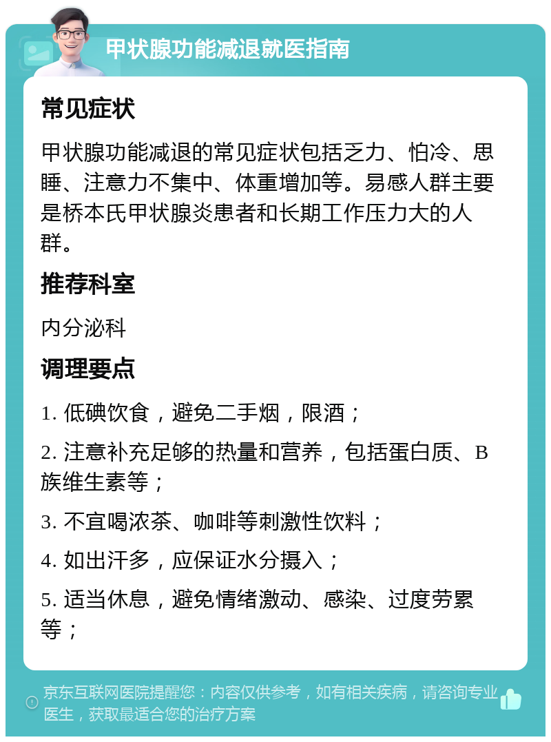 甲状腺功能减退就医指南 常见症状 甲状腺功能减退的常见症状包括乏力、怕冷、思睡、注意力不集中、体重增加等。易感人群主要是桥本氏甲状腺炎患者和长期工作压力大的人群。 推荐科室 内分泌科 调理要点 1. 低碘饮食，避免二手烟，限酒； 2. 注意补充足够的热量和营养，包括蛋白质、B族维生素等； 3. 不宜喝浓茶、咖啡等刺激性饮料； 4. 如出汗多，应保证水分摄入； 5. 适当休息，避免情绪激动、感染、过度劳累等；