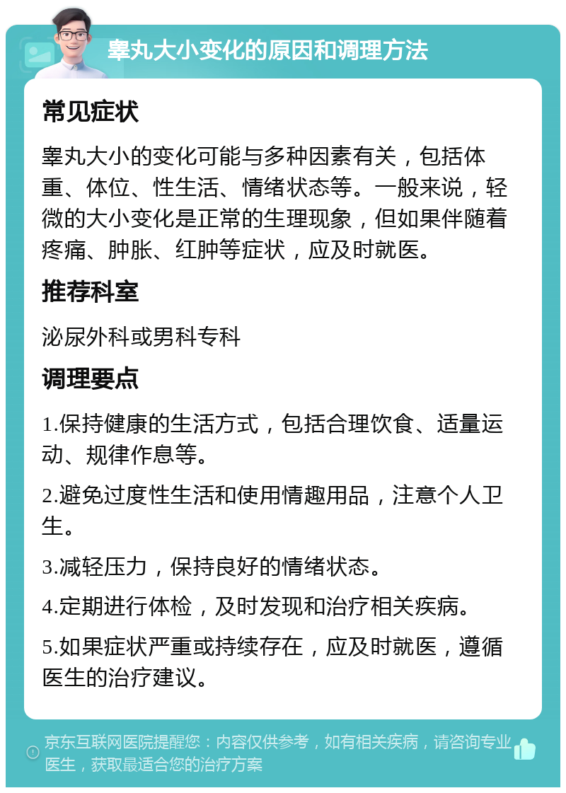 睾丸大小变化的原因和调理方法 常见症状 睾丸大小的变化可能与多种因素有关，包括体重、体位、性生活、情绪状态等。一般来说，轻微的大小变化是正常的生理现象，但如果伴随着疼痛、肿胀、红肿等症状，应及时就医。 推荐科室 泌尿外科或男科专科 调理要点 1.保持健康的生活方式，包括合理饮食、适量运动、规律作息等。 2.避免过度性生活和使用情趣用品，注意个人卫生。 3.减轻压力，保持良好的情绪状态。 4.定期进行体检，及时发现和治疗相关疾病。 5.如果症状严重或持续存在，应及时就医，遵循医生的治疗建议。