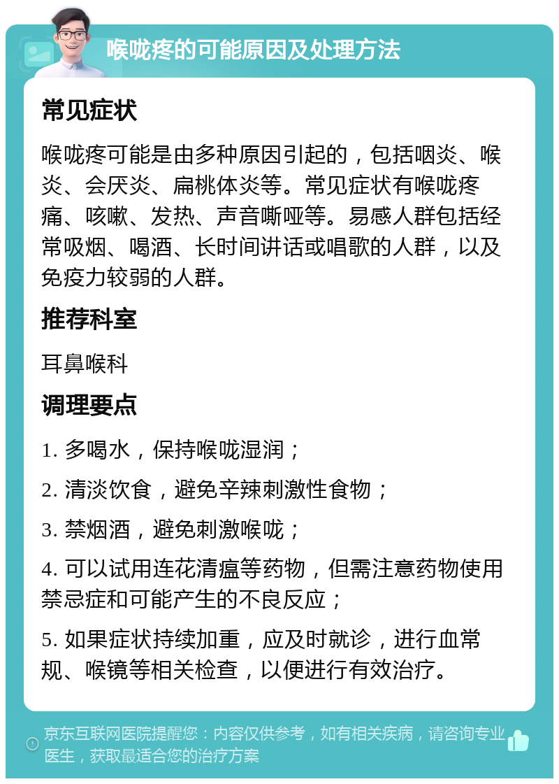 喉咙疼的可能原因及处理方法 常见症状 喉咙疼可能是由多种原因引起的，包括咽炎、喉炎、会厌炎、扁桃体炎等。常见症状有喉咙疼痛、咳嗽、发热、声音嘶哑等。易感人群包括经常吸烟、喝酒、长时间讲话或唱歌的人群，以及免疫力较弱的人群。 推荐科室 耳鼻喉科 调理要点 1. 多喝水，保持喉咙湿润； 2. 清淡饮食，避免辛辣刺激性食物； 3. 禁烟酒，避免刺激喉咙； 4. 可以试用连花清瘟等药物，但需注意药物使用禁忌症和可能产生的不良反应； 5. 如果症状持续加重，应及时就诊，进行血常规、喉镜等相关检查，以便进行有效治疗。