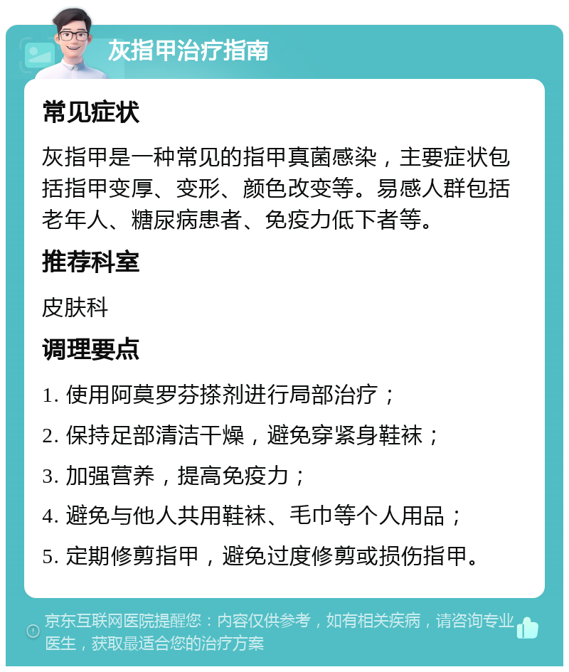 灰指甲治疗指南 常见症状 灰指甲是一种常见的指甲真菌感染，主要症状包括指甲变厚、变形、颜色改变等。易感人群包括老年人、糖尿病患者、免疫力低下者等。 推荐科室 皮肤科 调理要点 1. 使用阿莫罗芬搽剂进行局部治疗； 2. 保持足部清洁干燥，避免穿紧身鞋袜； 3. 加强营养，提高免疫力； 4. 避免与他人共用鞋袜、毛巾等个人用品； 5. 定期修剪指甲，避免过度修剪或损伤指甲。