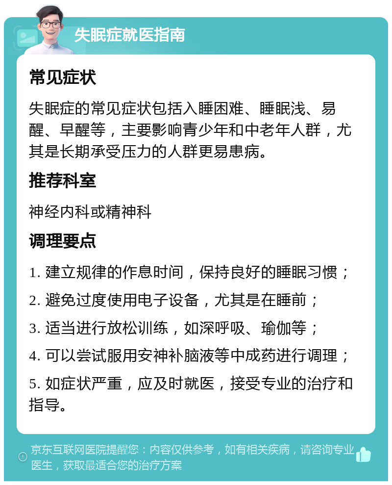 失眠症就医指南 常见症状 失眠症的常见症状包括入睡困难、睡眠浅、易醒、早醒等，主要影响青少年和中老年人群，尤其是长期承受压力的人群更易患病。 推荐科室 神经内科或精神科 调理要点 1. 建立规律的作息时间，保持良好的睡眠习惯； 2. 避免过度使用电子设备，尤其是在睡前； 3. 适当进行放松训练，如深呼吸、瑜伽等； 4. 可以尝试服用安神补脑液等中成药进行调理； 5. 如症状严重，应及时就医，接受专业的治疗和指导。