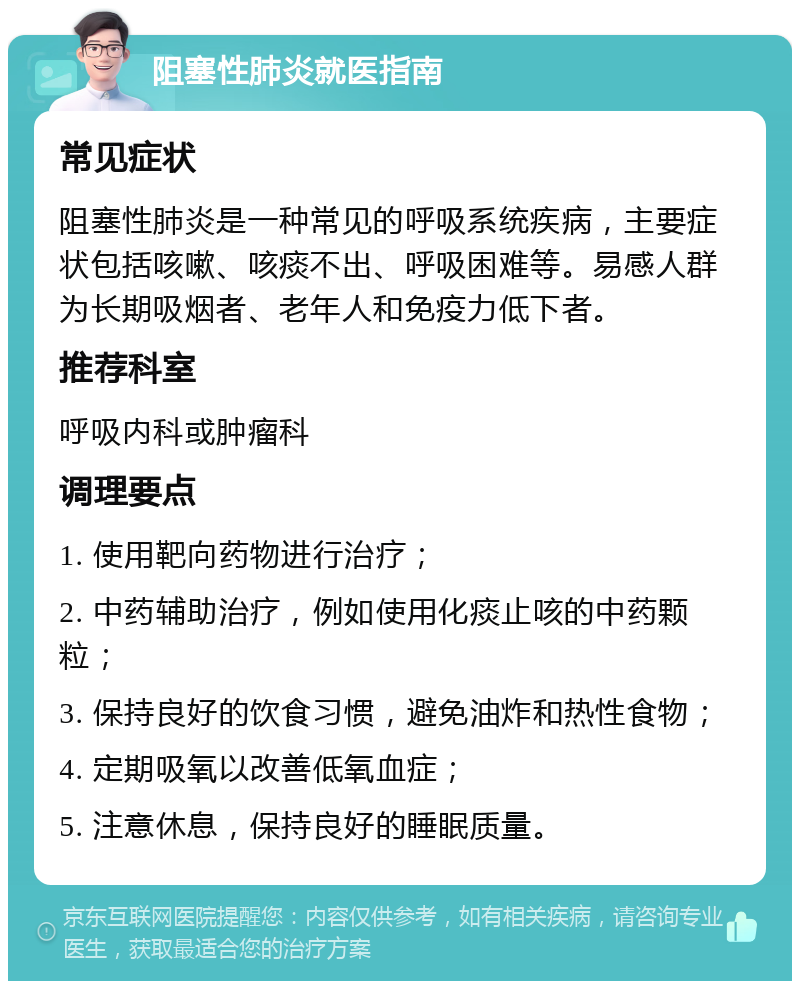 阻塞性肺炎就医指南 常见症状 阻塞性肺炎是一种常见的呼吸系统疾病，主要症状包括咳嗽、咳痰不出、呼吸困难等。易感人群为长期吸烟者、老年人和免疫力低下者。 推荐科室 呼吸内科或肿瘤科 调理要点 1. 使用靶向药物进行治疗； 2. 中药辅助治疗，例如使用化痰止咳的中药颗粒； 3. 保持良好的饮食习惯，避免油炸和热性食物； 4. 定期吸氧以改善低氧血症； 5. 注意休息，保持良好的睡眠质量。