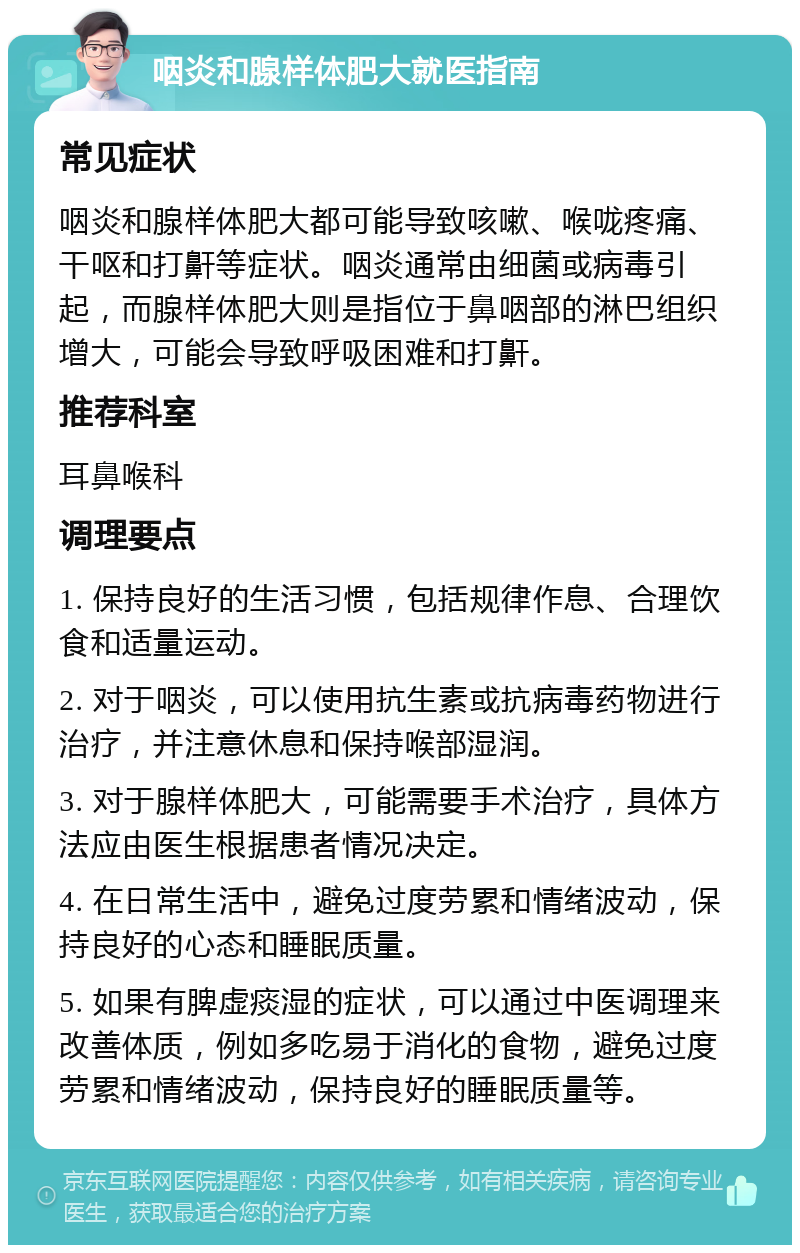 咽炎和腺样体肥大就医指南 常见症状 咽炎和腺样体肥大都可能导致咳嗽、喉咙疼痛、干呕和打鼾等症状。咽炎通常由细菌或病毒引起，而腺样体肥大则是指位于鼻咽部的淋巴组织增大，可能会导致呼吸困难和打鼾。 推荐科室 耳鼻喉科 调理要点 1. 保持良好的生活习惯，包括规律作息、合理饮食和适量运动。 2. 对于咽炎，可以使用抗生素或抗病毒药物进行治疗，并注意休息和保持喉部湿润。 3. 对于腺样体肥大，可能需要手术治疗，具体方法应由医生根据患者情况决定。 4. 在日常生活中，避免过度劳累和情绪波动，保持良好的心态和睡眠质量。 5. 如果有脾虚痰湿的症状，可以通过中医调理来改善体质，例如多吃易于消化的食物，避免过度劳累和情绪波动，保持良好的睡眠质量等。