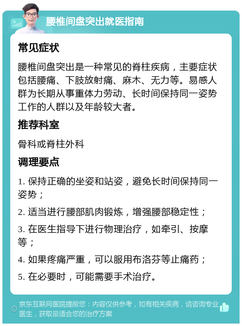 腰椎间盘突出就医指南 常见症状 腰椎间盘突出是一种常见的脊柱疾病，主要症状包括腰痛、下肢放射痛、麻木、无力等。易感人群为长期从事重体力劳动、长时间保持同一姿势工作的人群以及年龄较大者。 推荐科室 骨科或脊柱外科 调理要点 1. 保持正确的坐姿和站姿，避免长时间保持同一姿势； 2. 适当进行腰部肌肉锻炼，增强腰部稳定性； 3. 在医生指导下进行物理治疗，如牵引、按摩等； 4. 如果疼痛严重，可以服用布洛芬等止痛药； 5. 在必要时，可能需要手术治疗。