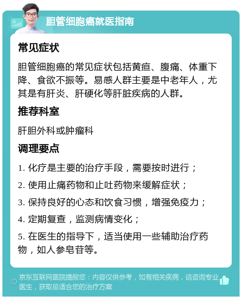 胆管细胞癌就医指南 常见症状 胆管细胞癌的常见症状包括黄疸、腹痛、体重下降、食欲不振等。易感人群主要是中老年人，尤其是有肝炎、肝硬化等肝脏疾病的人群。 推荐科室 肝胆外科或肿瘤科 调理要点 1. 化疗是主要的治疗手段，需要按时进行； 2. 使用止痛药物和止吐药物来缓解症状； 3. 保持良好的心态和饮食习惯，增强免疫力； 4. 定期复查，监测病情变化； 5. 在医生的指导下，适当使用一些辅助治疗药物，如人参皂苷等。