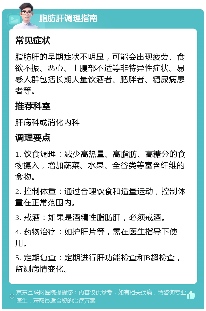 脂肪肝调理指南 常见症状 脂肪肝的早期症状不明显，可能会出现疲劳、食欲不振、恶心、上腹部不适等非特异性症状。易感人群包括长期大量饮酒者、肥胖者、糖尿病患者等。 推荐科室 肝病科或消化内科 调理要点 1. 饮食调理：减少高热量、高脂肪、高糖分的食物摄入，增加蔬菜、水果、全谷类等富含纤维的食物。 2. 控制体重：通过合理饮食和适量运动，控制体重在正常范围内。 3. 戒酒：如果是酒精性脂肪肝，必须戒酒。 4. 药物治疗：如护肝片等，需在医生指导下使用。 5. 定期复查：定期进行肝功能检查和B超检查，监测病情变化。