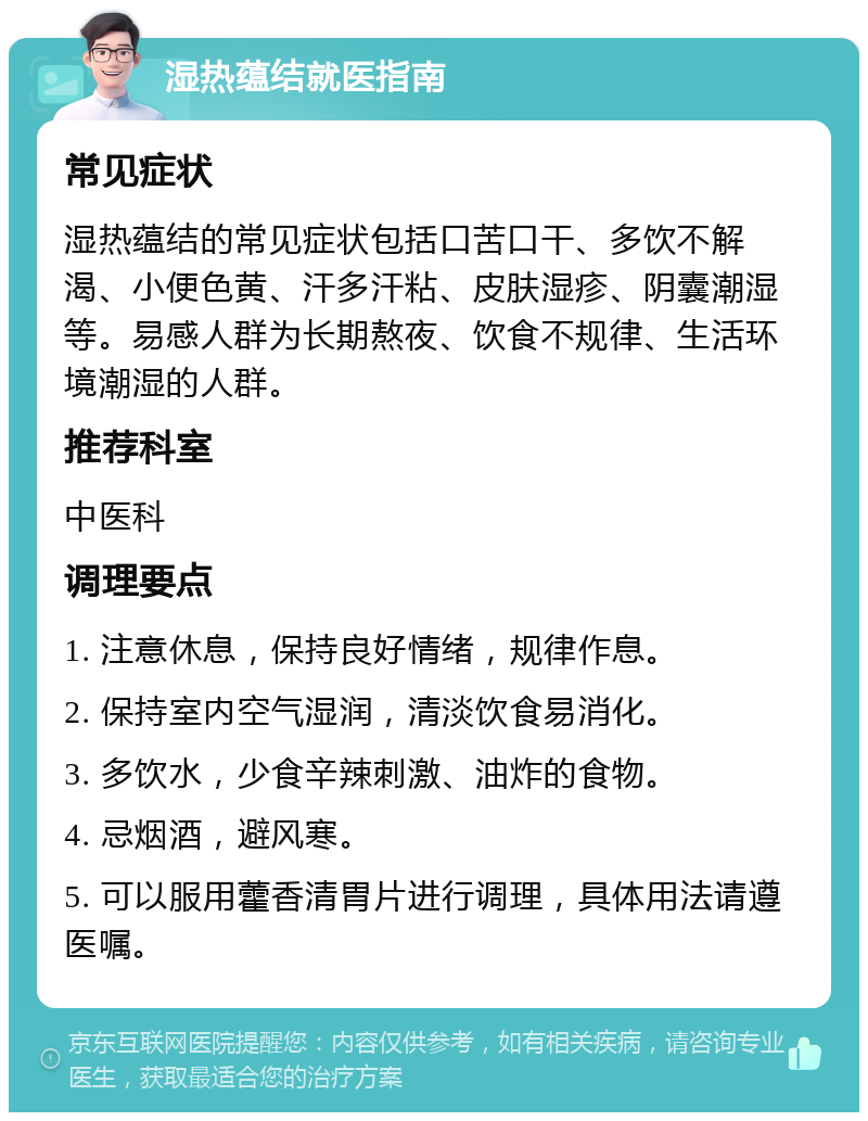 湿热蕴结就医指南 常见症状 湿热蕴结的常见症状包括口苦口干、多饮不解渴、小便色黄、汗多汗粘、皮肤湿疹、阴囊潮湿等。易感人群为长期熬夜、饮食不规律、生活环境潮湿的人群。 推荐科室 中医科 调理要点 1. 注意休息，保持良好情绪，规律作息。 2. 保持室内空气湿润，清淡饮食易消化。 3. 多饮水，少食辛辣刺激、油炸的食物。 4. 忌烟酒，避风寒。 5. 可以服用藿香清胃片进行调理，具体用法请遵医嘱。