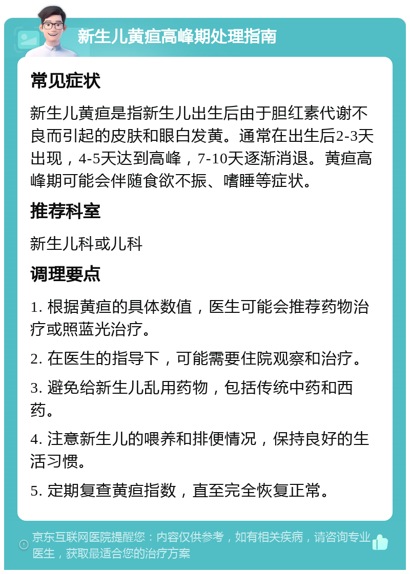 新生儿黄疸高峰期处理指南 常见症状 新生儿黄疸是指新生儿出生后由于胆红素代谢不良而引起的皮肤和眼白发黄。通常在出生后2-3天出现，4-5天达到高峰，7-10天逐渐消退。黄疸高峰期可能会伴随食欲不振、嗜睡等症状。 推荐科室 新生儿科或儿科 调理要点 1. 根据黄疸的具体数值，医生可能会推荐药物治疗或照蓝光治疗。 2. 在医生的指导下，可能需要住院观察和治疗。 3. 避免给新生儿乱用药物，包括传统中药和西药。 4. 注意新生儿的喂养和排便情况，保持良好的生活习惯。 5. 定期复查黄疸指数，直至完全恢复正常。