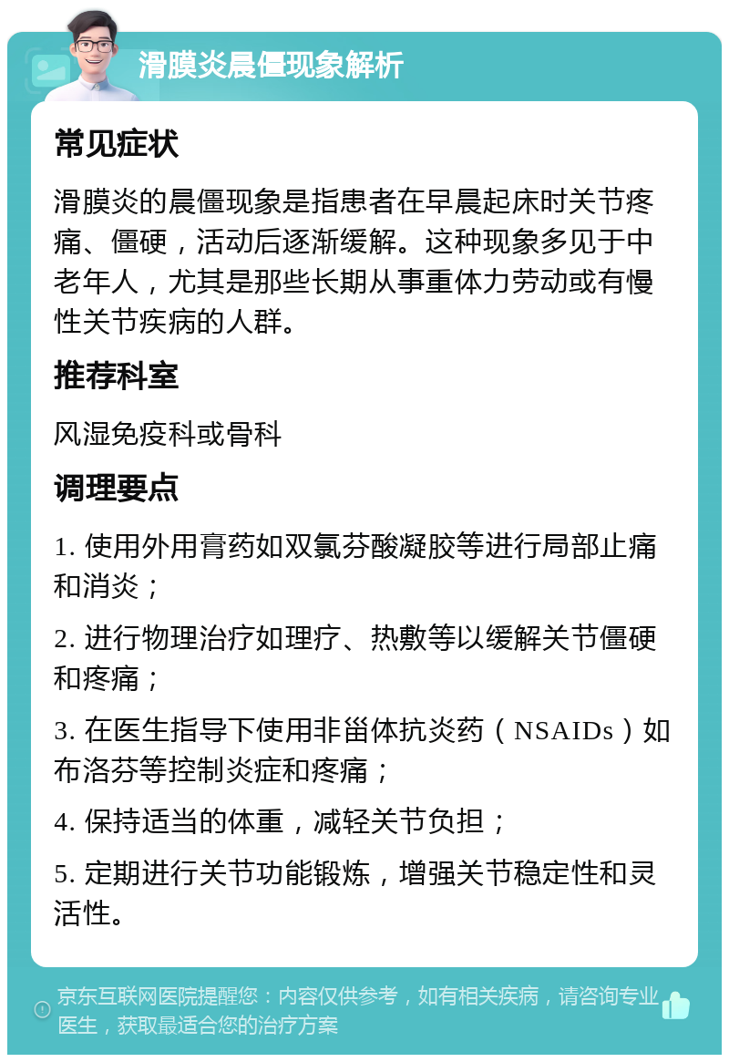 滑膜炎晨僵现象解析 常见症状 滑膜炎的晨僵现象是指患者在早晨起床时关节疼痛、僵硬，活动后逐渐缓解。这种现象多见于中老年人，尤其是那些长期从事重体力劳动或有慢性关节疾病的人群。 推荐科室 风湿免疫科或骨科 调理要点 1. 使用外用膏药如双氯芬酸凝胶等进行局部止痛和消炎； 2. 进行物理治疗如理疗、热敷等以缓解关节僵硬和疼痛； 3. 在医生指导下使用非甾体抗炎药（NSAIDs）如布洛芬等控制炎症和疼痛； 4. 保持适当的体重，减轻关节负担； 5. 定期进行关节功能锻炼，增强关节稳定性和灵活性。