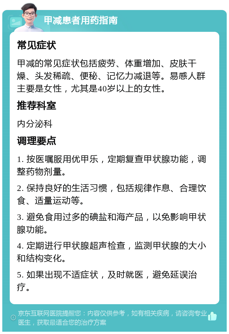 甲减患者用药指南 常见症状 甲减的常见症状包括疲劳、体重增加、皮肤干燥、头发稀疏、便秘、记忆力减退等。易感人群主要是女性，尤其是40岁以上的女性。 推荐科室 内分泌科 调理要点 1. 按医嘱服用优甲乐，定期复查甲状腺功能，调整药物剂量。 2. 保持良好的生活习惯，包括规律作息、合理饮食、适量运动等。 3. 避免食用过多的碘盐和海产品，以免影响甲状腺功能。 4. 定期进行甲状腺超声检查，监测甲状腺的大小和结构变化。 5. 如果出现不适症状，及时就医，避免延误治疗。