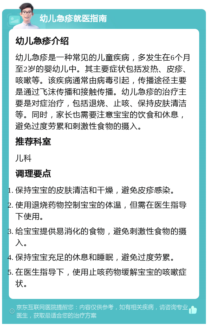 幼儿急疹就医指南 幼儿急疹介绍 幼儿急疹是一种常见的儿童疾病，多发生在6个月至2岁的婴幼儿中。其主要症状包括发热、皮疹、咳嗽等。该疾病通常由病毒引起，传播途径主要是通过飞沫传播和接触传播。幼儿急疹的治疗主要是对症治疗，包括退烧、止咳、保持皮肤清洁等。同时，家长也需要注意宝宝的饮食和休息，避免过度劳累和刺激性食物的摄入。 推荐科室 儿科 调理要点 保持宝宝的皮肤清洁和干燥，避免皮疹感染。 使用退烧药物控制宝宝的体温，但需在医生指导下使用。 给宝宝提供易消化的食物，避免刺激性食物的摄入。 保持宝宝充足的休息和睡眠，避免过度劳累。 在医生指导下，使用止咳药物缓解宝宝的咳嗽症状。