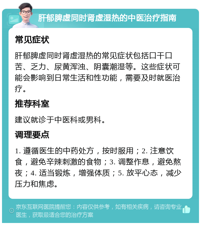 肝郁脾虚同时肾虚湿热的中医治疗指南 常见症状 肝郁脾虚同时肾虚湿热的常见症状包括口干口苦、乏力、尿黄浑浊、阴囊潮湿等。这些症状可能会影响到日常生活和性功能，需要及时就医治疗。 推荐科室 建议就诊于中医科或男科。 调理要点 1. 遵循医生的中药处方，按时服用；2. 注意饮食，避免辛辣刺激的食物；3. 调整作息，避免熬夜；4. 适当锻炼，增强体质；5. 放平心态，减少压力和焦虑。