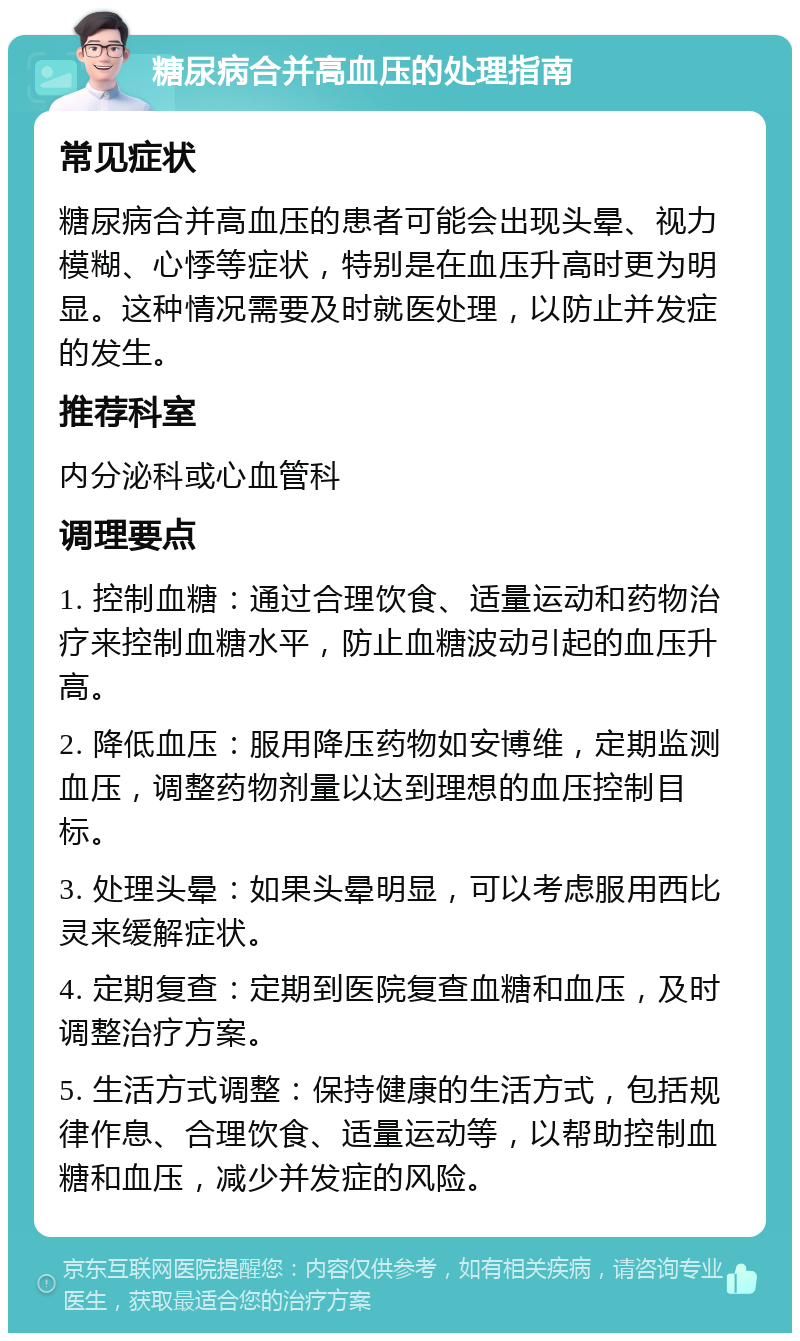 糖尿病合并高血压的处理指南 常见症状 糖尿病合并高血压的患者可能会出现头晕、视力模糊、心悸等症状，特别是在血压升高时更为明显。这种情况需要及时就医处理，以防止并发症的发生。 推荐科室 内分泌科或心血管科 调理要点 1. 控制血糖：通过合理饮食、适量运动和药物治疗来控制血糖水平，防止血糖波动引起的血压升高。 2. 降低血压：服用降压药物如安博维，定期监测血压，调整药物剂量以达到理想的血压控制目标。 3. 处理头晕：如果头晕明显，可以考虑服用西比灵来缓解症状。 4. 定期复查：定期到医院复查血糖和血压，及时调整治疗方案。 5. 生活方式调整：保持健康的生活方式，包括规律作息、合理饮食、适量运动等，以帮助控制血糖和血压，减少并发症的风险。