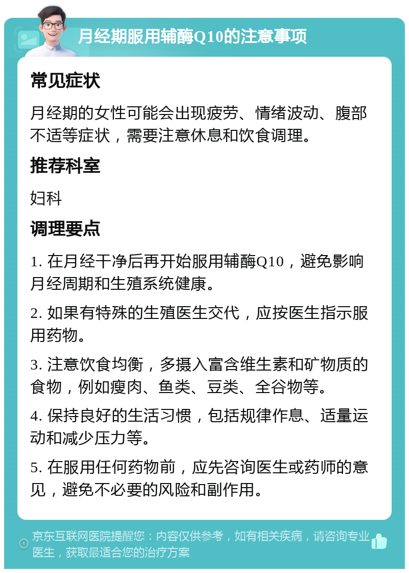 月经期服用辅酶Q10的注意事项 常见症状 月经期的女性可能会出现疲劳、情绪波动、腹部不适等症状，需要注意休息和饮食调理。 推荐科室 妇科 调理要点 1. 在月经干净后再开始服用辅酶Q10，避免影响月经周期和生殖系统健康。 2. 如果有特殊的生殖医生交代，应按医生指示服用药物。 3. 注意饮食均衡，多摄入富含维生素和矿物质的食物，例如瘦肉、鱼类、豆类、全谷物等。 4. 保持良好的生活习惯，包括规律作息、适量运动和减少压力等。 5. 在服用任何药物前，应先咨询医生或药师的意见，避免不必要的风险和副作用。